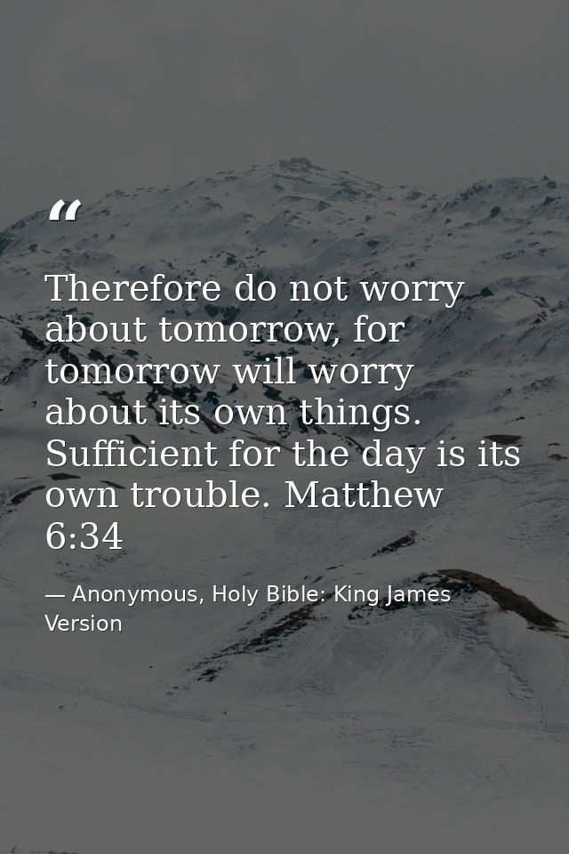 Therefore do not worry about tomorrow, for tomorrow will worry about its own things. Sufficient for the day is its own t — Anonymous, Holy Bible: King James Version