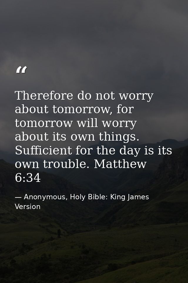 Therefore do not worry about tomorrow, for tomorrow will worry about its own things. Sufficient for the day is its own t — Anonymous, Holy Bible: King James Version