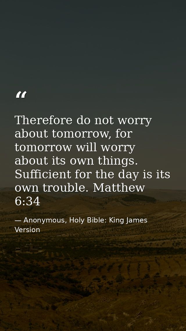 Therefore do not worry about tomorrow, for tomorrow will worry about its own things. Sufficient for the day is its own t — Anonymous, Holy Bible: King James Version
