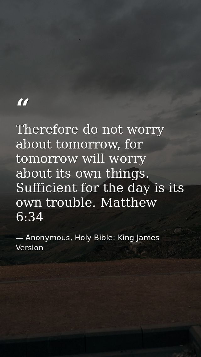 Therefore do not worry about tomorrow, for tomorrow will worry about its own things. Sufficient for the day is its own t — Anonymous, Holy Bible: King James Version