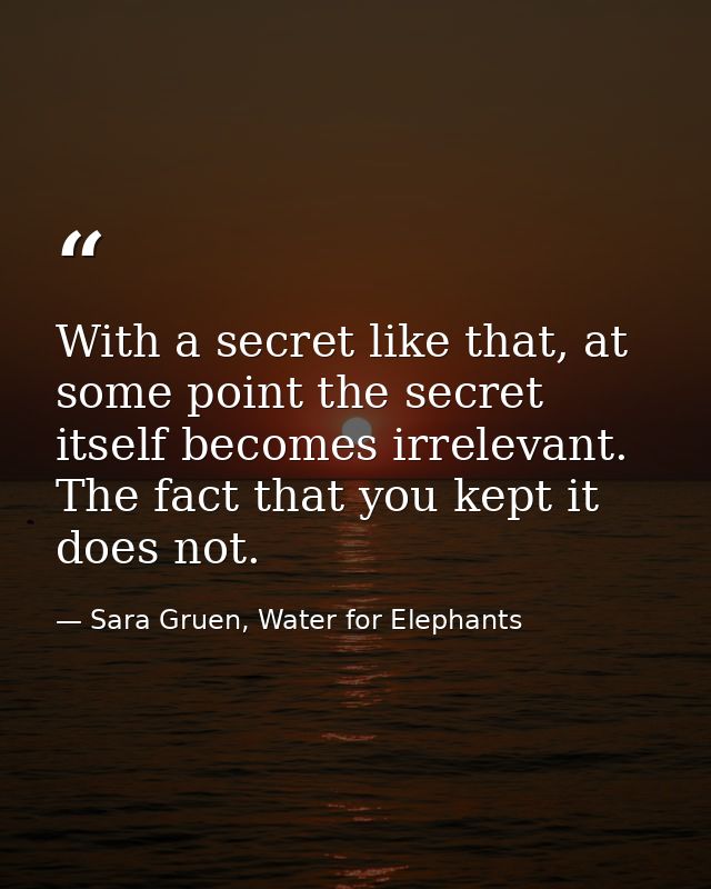 With a secret like that, at some point the secret itself becomes irrelevant. The fact that you kept it does not. — Sara Gruen, Water for Elephants
