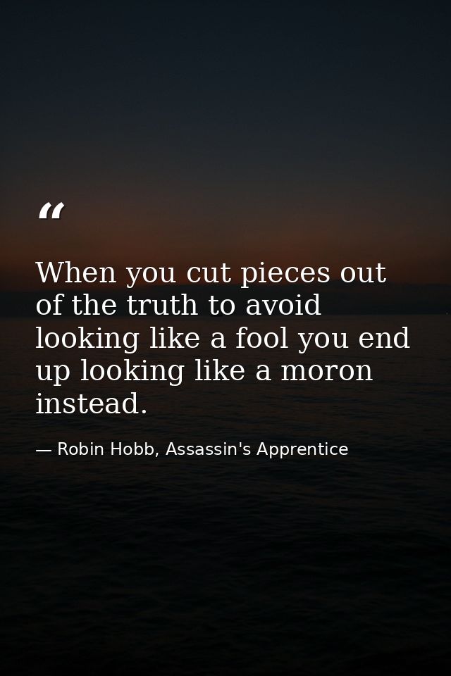 When you cut pieces out of the truth to avoid looking like a fool you end up looking like a moron instead. — Robin Hobb, Assassin's Apprentice