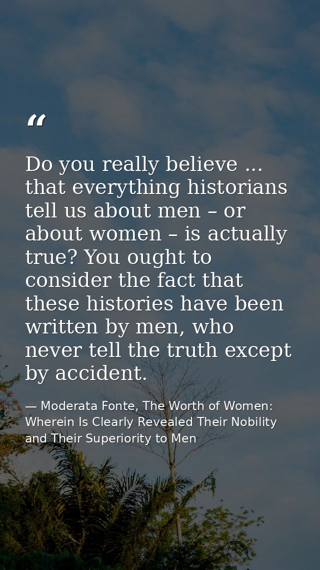 Do you really believe ... that everything historians tell us about men – or about women – is actually true? You ought to — Moderata Fonte, The Worth of Women: Wherein Is Clearly Revealed Their Nobility and Their Superiority to Men