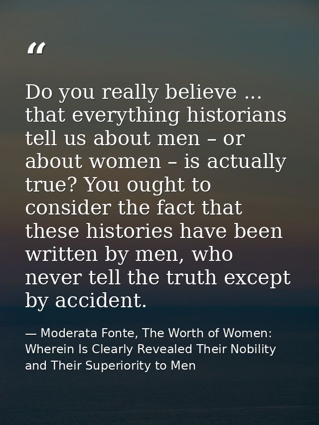 Do you really believe ... that everything historians tell us about men – or about women – is actually true? You ought to — Moderata Fonte, The Worth of Women: Wherein Is Clearly Revealed Their Nobility and Their Superiority to Men