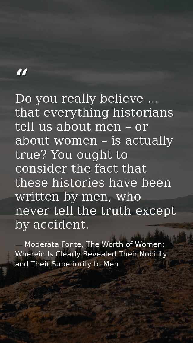 Do you really believe ... that everything historians tell us about men – or about women – is actually true? You ought to — Moderata Fonte, The Worth of Women: Wherein Is Clearly Revealed Their Nobility and Their Superiority to Men