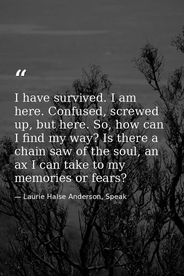 I have survived. I am here. Confused, screwed up, but here. So, how can I find my way? Is there a chain saw of the soul, — Laurie Halse Anderson, Speak