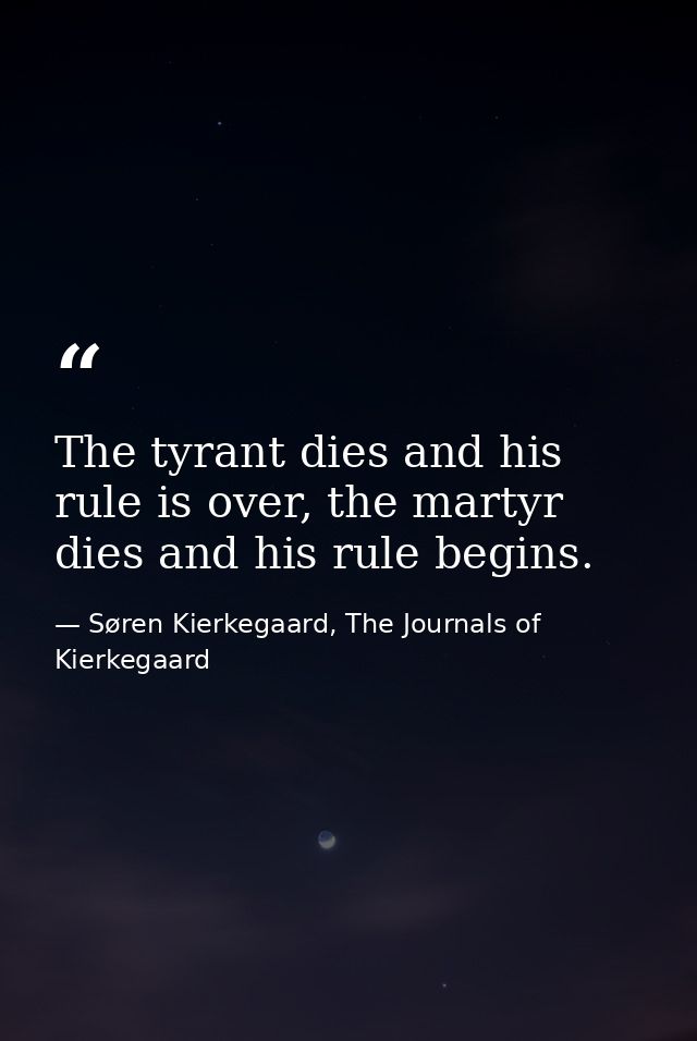 The tyrant dies and his rule is over, the martyr dies and his rule begins. — Søren Kierkegaard, The Journals of Kierkegaard
