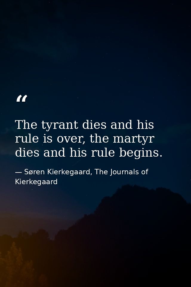 The tyrant dies and his rule is over, the martyr dies and his rule begins. — Søren Kierkegaard, The Journals of Kierkegaard