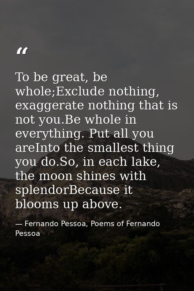 To be great, be whole;Exclude nothing, exaggerate nothing that is not you.Be whole in everything. Put all you areInto th — Fernando Pessoa, Poems of Fernando Pessoa
