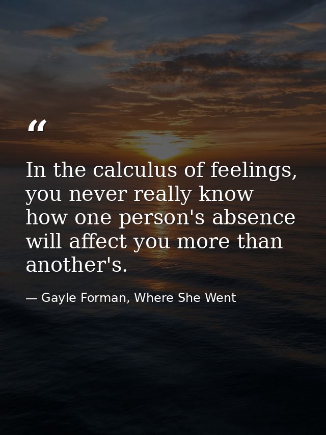 In the calculus of feelings, you never really know how one person's absence will affect you more than another's. — Gayle Forman, Where She Went