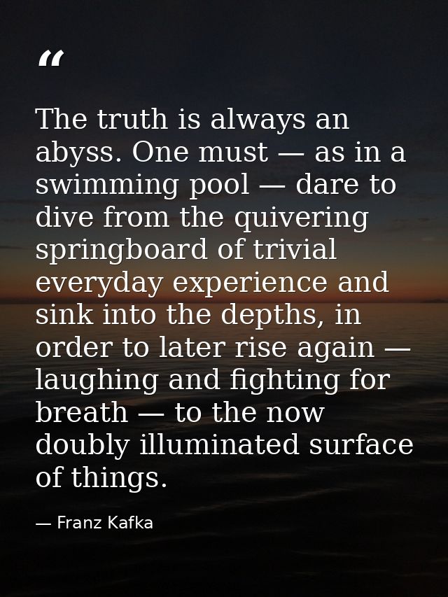 The truth is always an abyss. One must — as in a swimming pool — dare to dive from the quivering springboard of trivial  — Franz Kafka