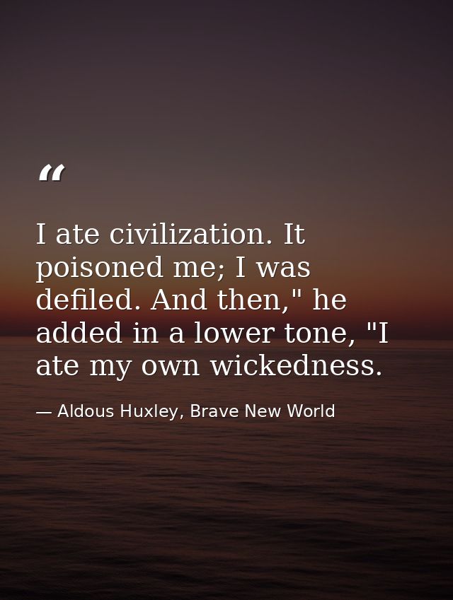 I ate civilization. It poisoned me; I was defiled. And then," he added in a lower tone, "I ate my own wickedness. — Aldous Huxley, Brave New World