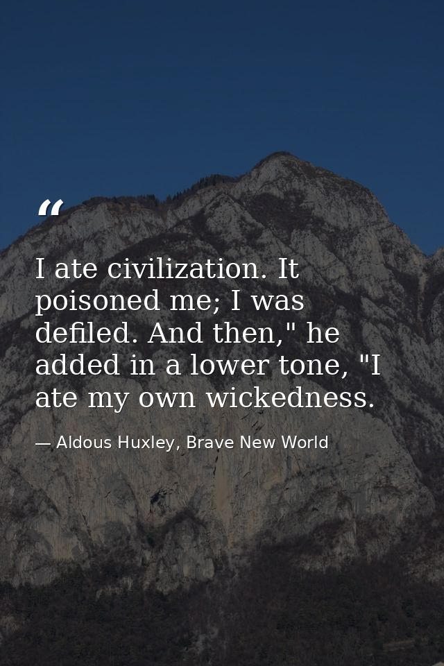 I ate civilization. It poisoned me; I was defiled. And then," he added in a lower tone, "I ate my own wickedness. — Aldous Huxley, Brave New World