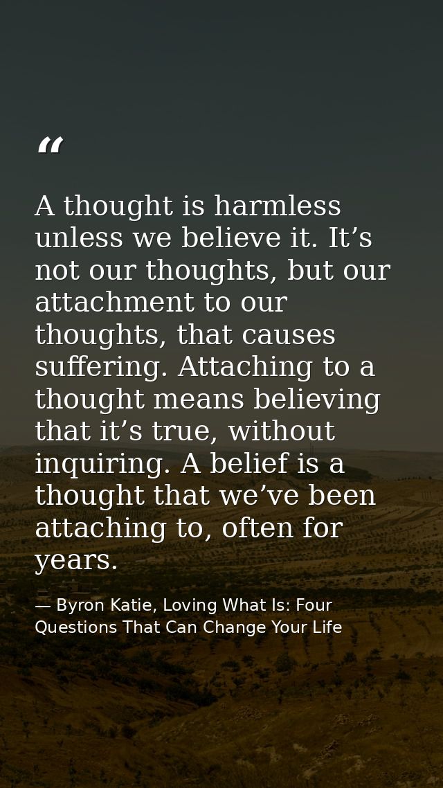 A thought is harmless unless we believe it. It’s not our thoughts, but our attachment to our thoughts, that causes suffe — Byron Katie, Loving What Is: Four Questions That Can Change Your Life