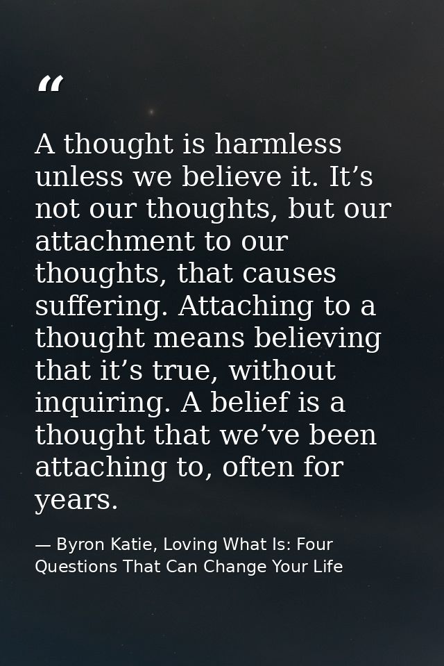 A thought is harmless unless we believe it. It’s not our thoughts, but our attachment to our thoughts, that causes suffe — Byron Katie, Loving What Is: Four Questions That Can Change Your Life