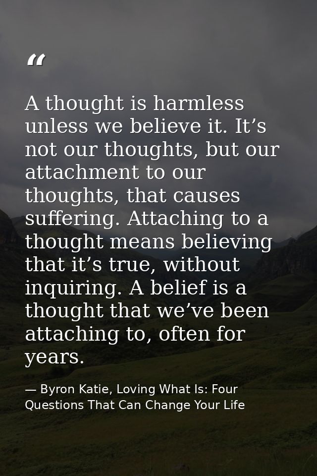 A thought is harmless unless we believe it. It’s not our thoughts, but our attachment to our thoughts, that causes suffe — Byron Katie, Loving What Is: Four Questions That Can Change Your Life