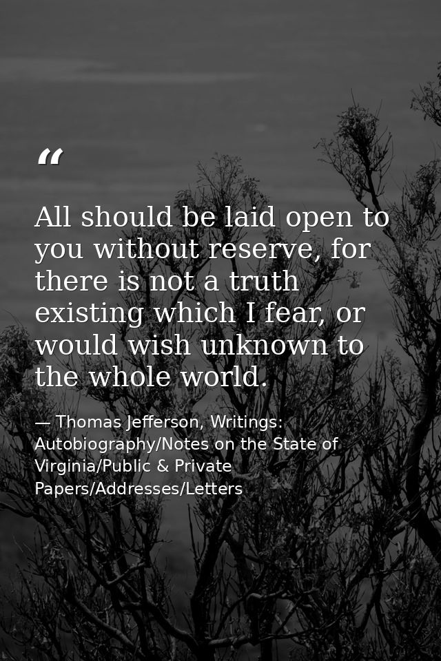 All should be laid open to you without reserve, for there is not a truth existing which I fear, or would wish unknown to — Thomas Jefferson, Writings: Autobiography/Notes on the State of Virginia/Public & Private Papers/Addresses/Letters