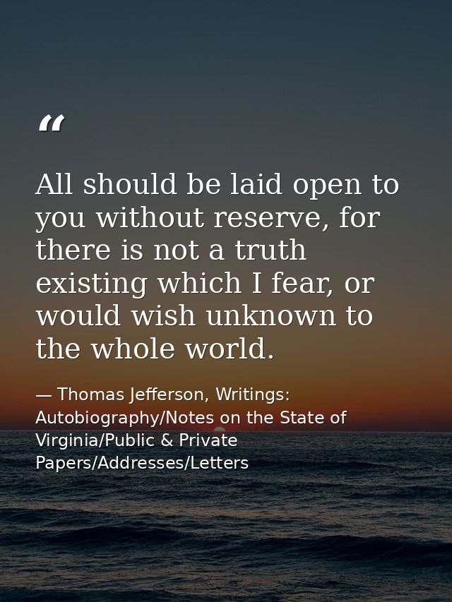 All should be laid open to you without reserve, for there is not a truth existing which I fear, or would wish unknown to — Thomas Jefferson, Writings: Autobiography/Notes on the State of Virginia/Public & Private Papers/Addresses/Letters