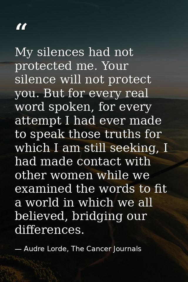 My silences had not protected me. Your silence will not protect you. But for every real word spoken, for every attempt I — Audre Lorde, The Cancer Journals