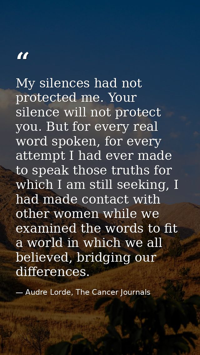 My silences had not protected me. Your silence will not protect you. But for every real word spoken, for every attempt I — Audre Lorde, The Cancer Journals