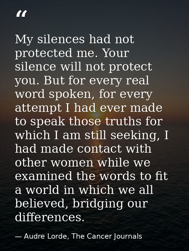 My silences had not protected me. Your silence will not protect you. But for every real word spoken, for every attempt I — Audre Lorde, The Cancer Journals