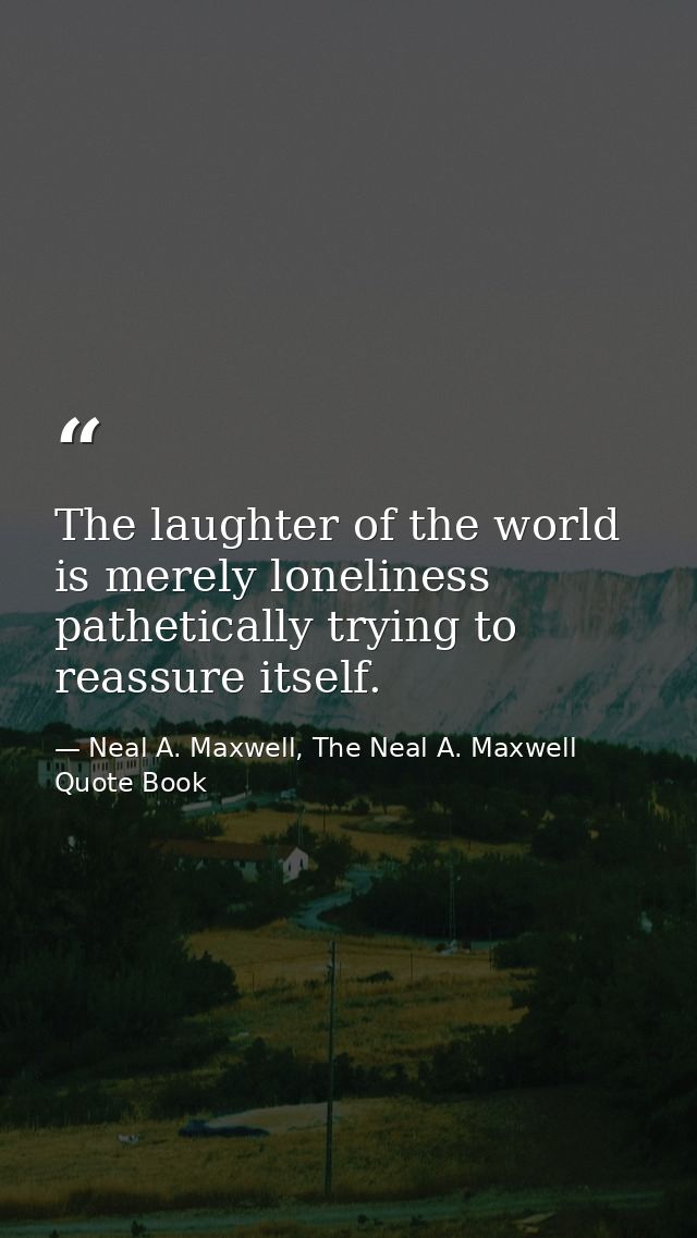 The laughter of the world is merely loneliness pathetically trying to reassure itself. — Neal A. Maxwell, The Neal A. Maxwell Quote Book