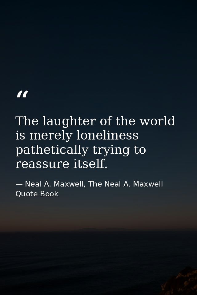 The laughter of the world is merely loneliness pathetically trying to reassure itself. — Neal A. Maxwell, The Neal A. Maxwell Quote Book