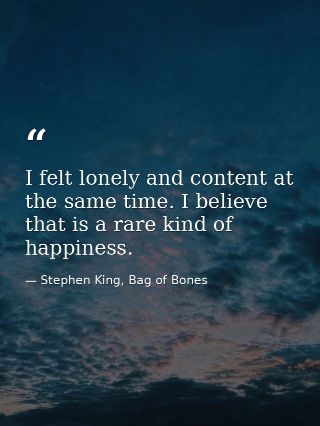 I felt lonely and content at the same time. I believe that is a rare kind of happiness. — Stephen King, Bag of Bones