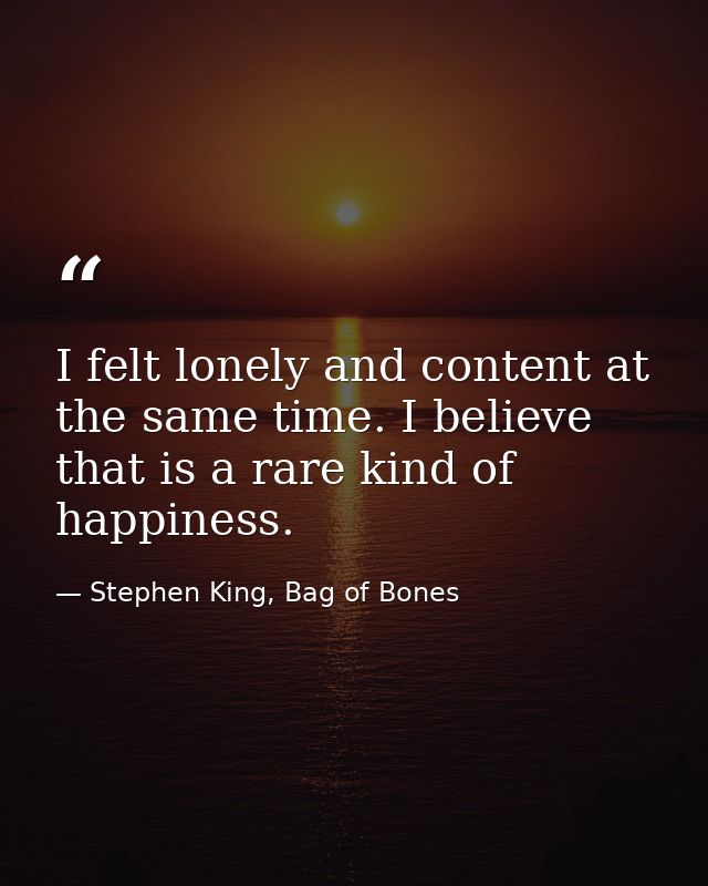 I felt lonely and content at the same time. I believe that is a rare kind of happiness. — Stephen King, Bag of Bones