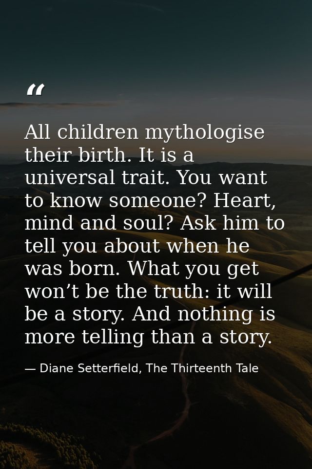 All children mythologise their birth. It is a universal trait. You want to know someone? Heart, mind and soul? Ask him t — Diane Setterfield, The Thirteenth Tale