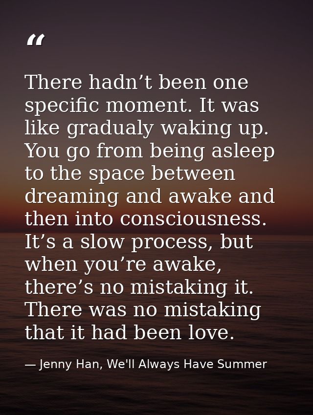 There hadn’t been one specific moment. It was like gradualy waking up. You go from being asleep to the space between dre — Jenny Han, We'll Always Have Summer