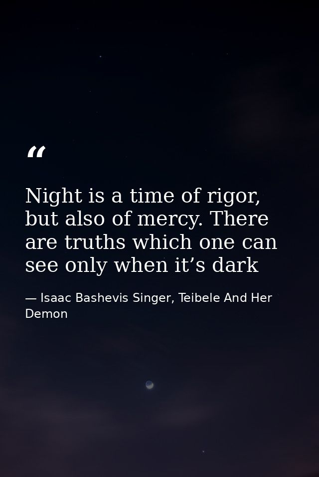 Night is a time of rigor, but also of mercy. There are truths which one can see only when it’s dark — Isaac Bashevis Singer, Teibele And Her Demon