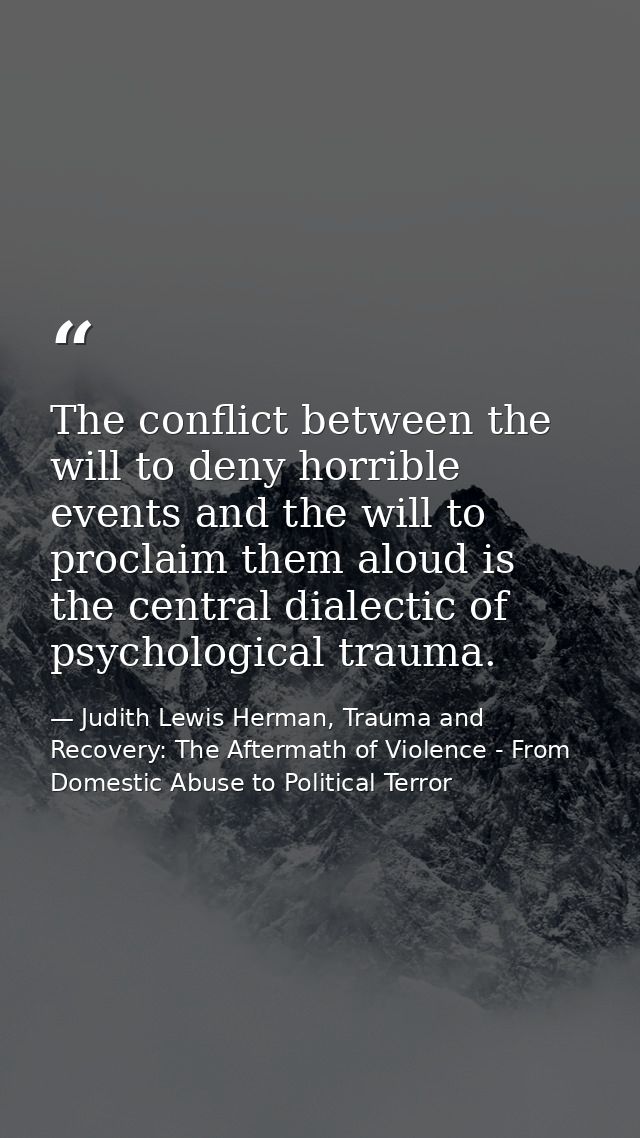 The conflict between the will to deny horrible events and the will to proclaim them aloud is the central dialectic of ps — Judith Lewis Herman, Trauma and Recovery: The Aftermath of Violence - From Domestic Abuse to Political Terror