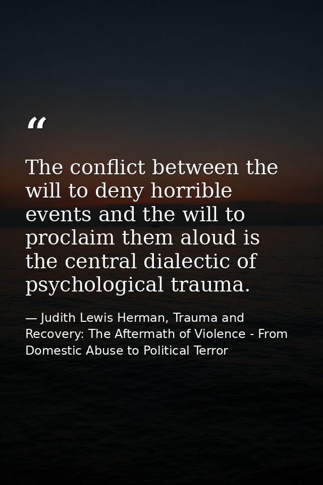 The conflict between the will to deny horrible events and the will to proclaim them aloud is the central dialectic of ps — Judith Lewis Herman, Trauma and Recovery: The Aftermath of Violence - From Domestic Abuse to Political Terror