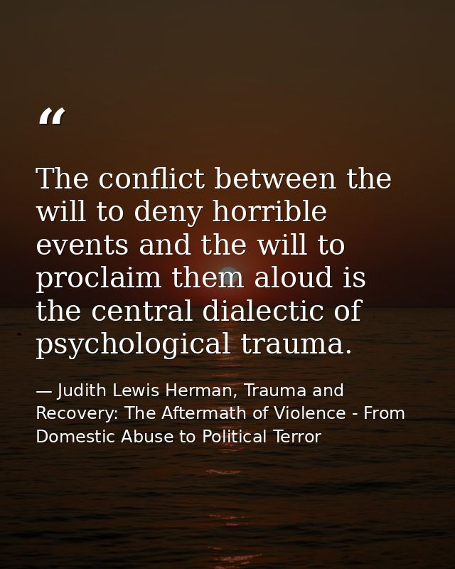 The conflict between the will to deny horrible events and the will to proclaim them aloud is the central dialectic of ps — Judith Lewis Herman, Trauma and Recovery: The Aftermath of Violence - From Domestic Abuse to Political Terror