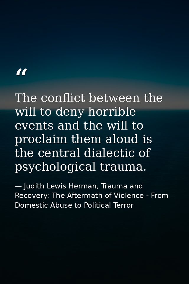 The conflict between the will to deny horrible events and the will to proclaim them aloud is the central dialectic of ps — Judith Lewis Herman, Trauma and Recovery: The Aftermath of Violence - From Domestic Abuse to Political Terror