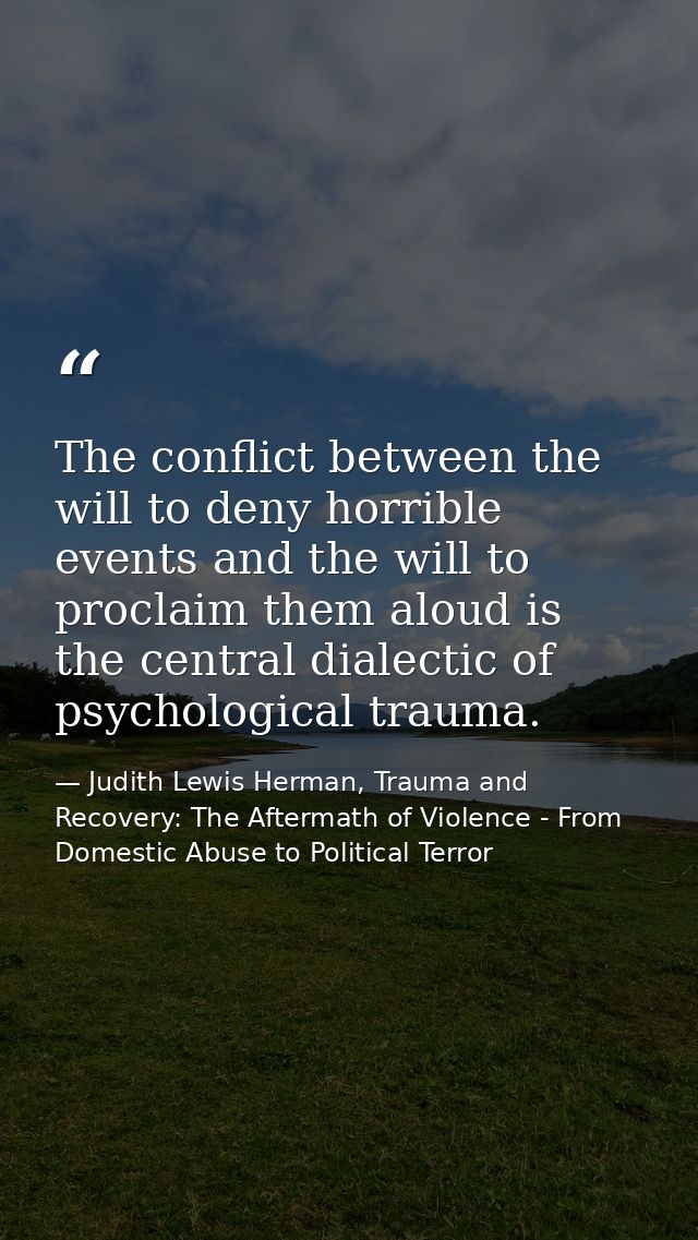 The conflict between the will to deny horrible events and the will to proclaim them aloud is the central dialectic of ps — Judith Lewis Herman, Trauma and Recovery: The Aftermath of Violence - From Domestic Abuse to Political Terror