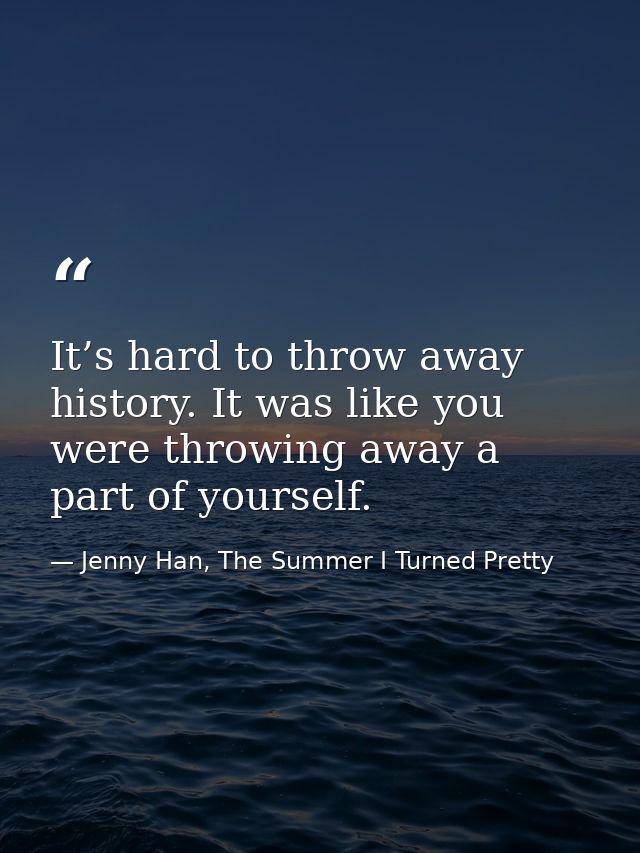 It’s hard to throw away history. It was like you were throwing away a part of yourself. — Jenny Han, The Summer I Turned Pretty