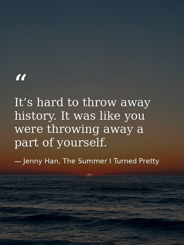 It’s hard to throw away history. It was like you were throwing away a part of yourself. — Jenny Han, The Summer I Turned Pretty