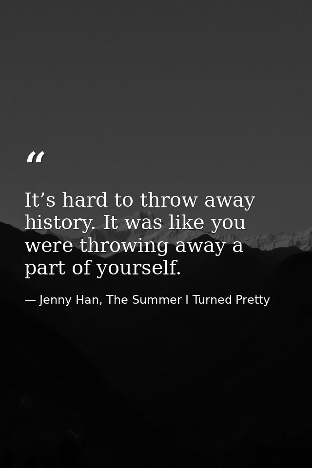 It’s hard to throw away history. It was like you were throwing away a part of yourself. — Jenny Han, The Summer I Turned Pretty