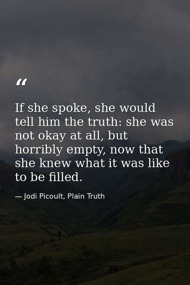 If she spoke, she would tell him the truth: she was not okay at all, but horribly empty, now that she knew what it was l — Jodi Picoult, Plain Truth