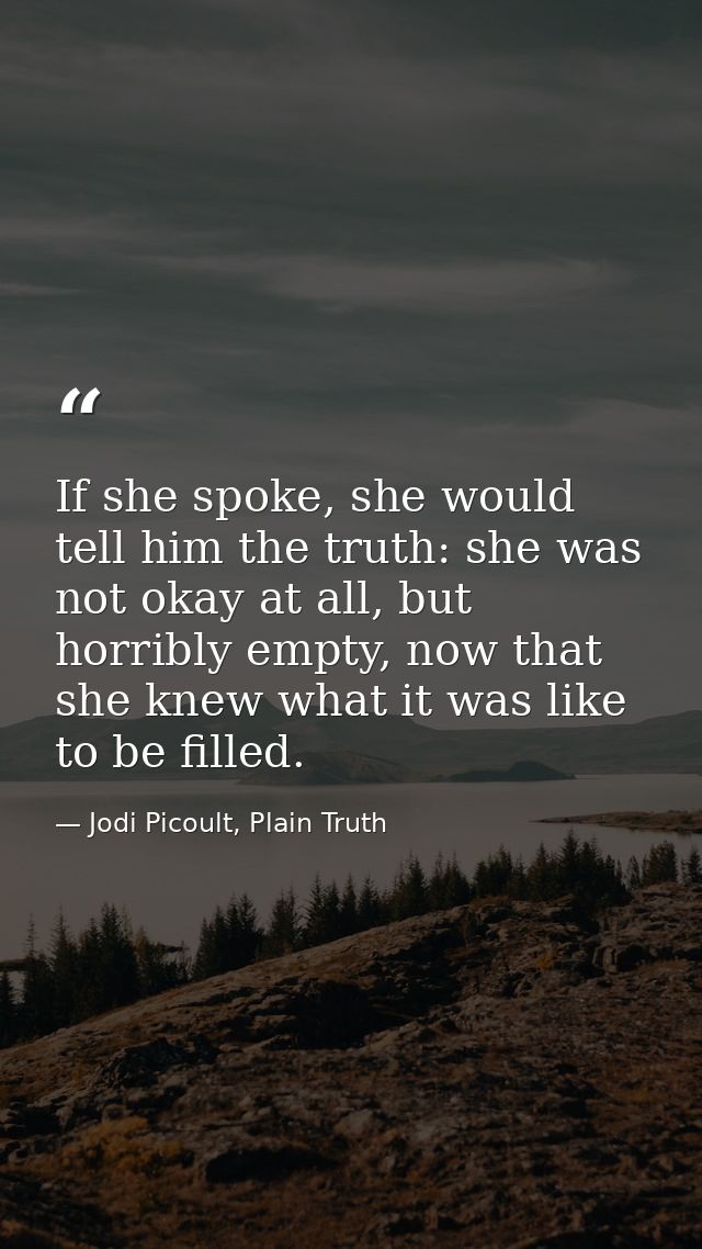 If she spoke, she would tell him the truth: she was not okay at all, but horribly empty, now that she knew what it was l — Jodi Picoult, Plain Truth