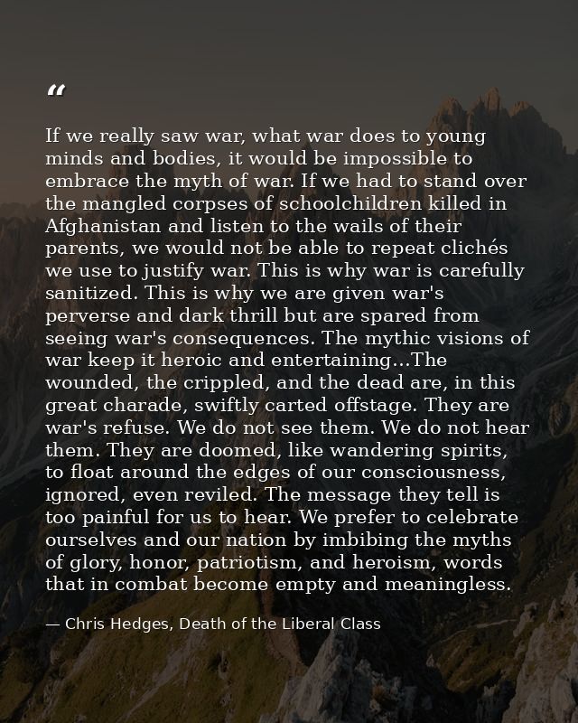 If we really saw war, what war does to young minds and bodies, it would be impossible to embrace the myth of war. If we  — Chris Hedges, Death of the Liberal Class