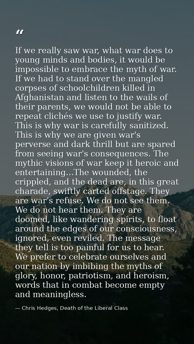 If we really saw war, what war does to young minds and bodies, it would be impossible to embrace the myth of war. If we  — Chris Hedges, Death of the Liberal Class