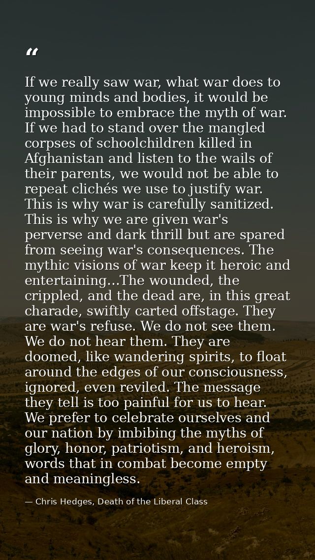 If we really saw war, what war does to young minds and bodies, it would be impossible to embrace the myth of war. If we  — Chris Hedges, Death of the Liberal Class