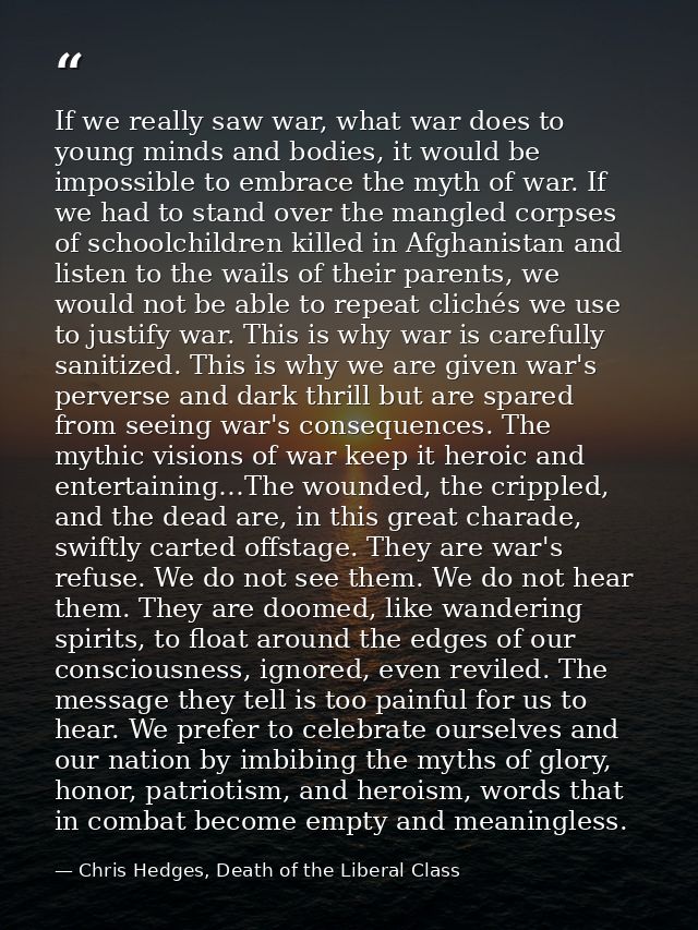 If we really saw war, what war does to young minds and bodies, it would be impossible to embrace the myth of war. If we  — Chris Hedges, Death of the Liberal Class