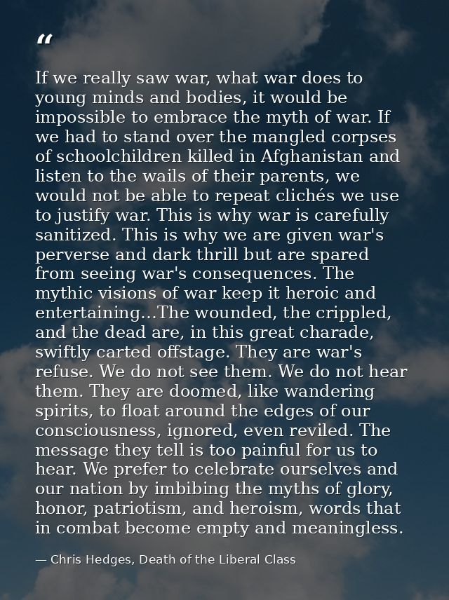 If we really saw war, what war does to young minds and bodies, it would be impossible to embrace the myth of war. If we  — Chris Hedges, Death of the Liberal Class