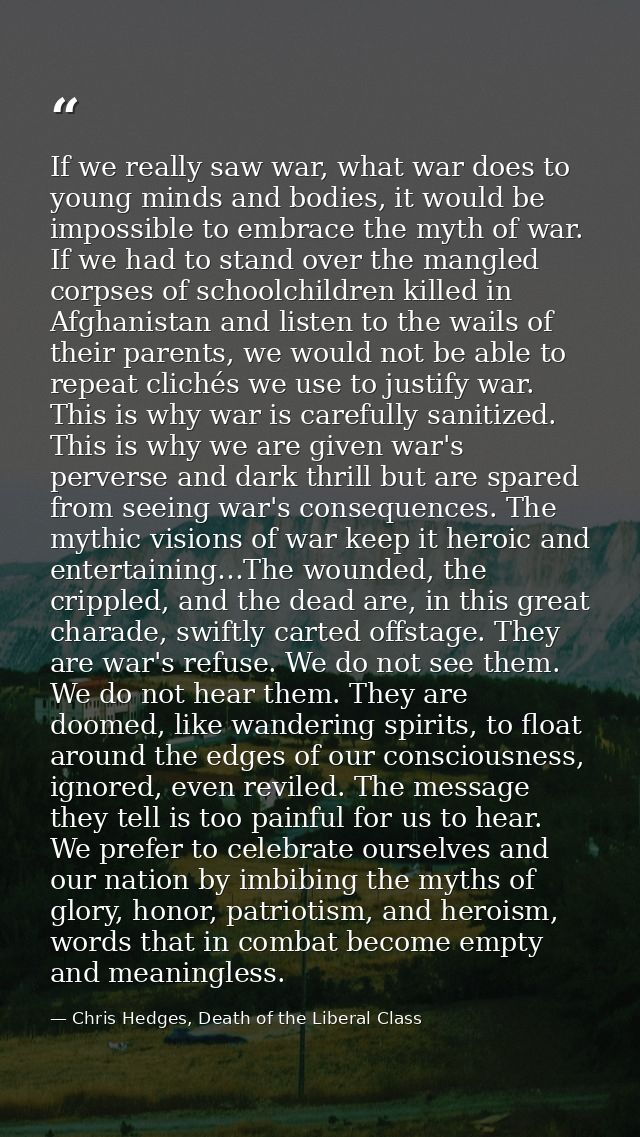 If we really saw war, what war does to young minds and bodies, it would be impossible to embrace the myth of war. If we  — Chris Hedges, Death of the Liberal Class