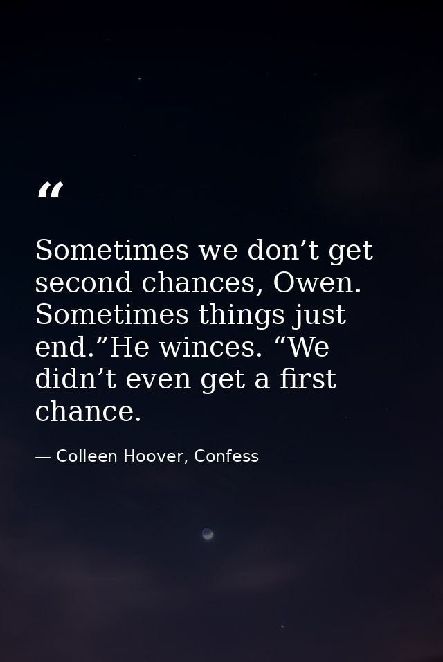 Sometimes we don’t get second chances, Owen. Sometimes things just end.”He winces. “We didn’t even get a first chance. — Colleen Hoover, Confess