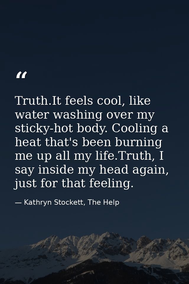 Truth.It feels cool, like water washing over my sticky-hot body. Cooling a heat that's been burning me up all my life.Tr — Kathryn Stockett, The Help